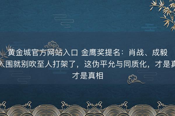 黄金城官方网站入口 金鹰奖提名：肖战、成毅未入围就别吹至人打架了，这伪平允与同质化，才是真相