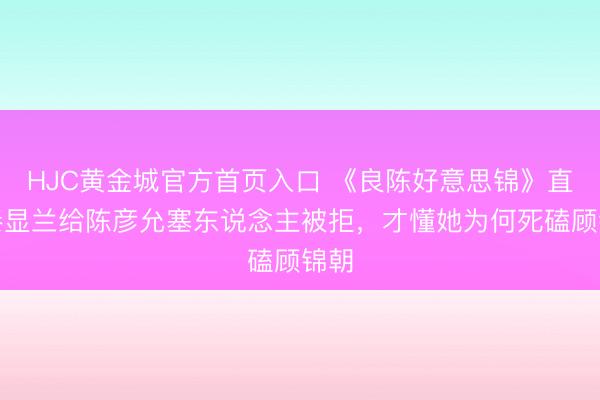 HJC黄金城官方首页入口 《良陈好意思锦》直到秦显兰给陈彦允塞东说念主被拒,才懂她为何死磕顾锦朝