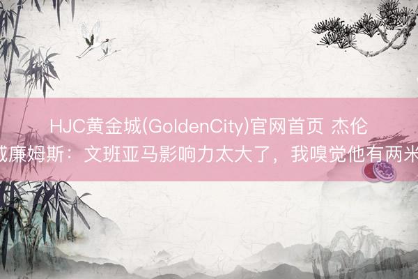 HJC黄金城(GoldenCity)官网首页 杰伦-威廉姆斯：文班亚马影响力太大了，我嗅觉他有两米四