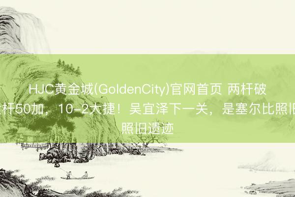 HJC黄金城(GoldenCity)官网首页 两杆破百+六杆50加，10-2大捷！吴宜泽下一关，是塞尔比照旧遗迹