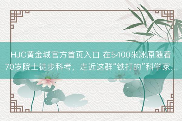 HJC黄金城官方首页入口 在5400米冰原随着70岁院士徒步科考，走近这群“铁打的”科学家…
