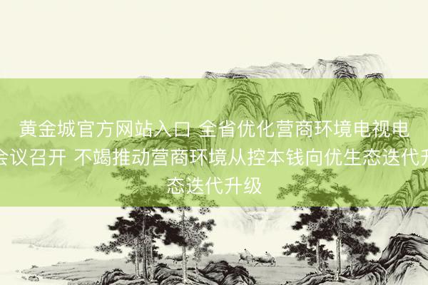 黄金城官方网站入口 全省优化营商环境电视电话会议召开 不竭推动营商环境从控本钱向优生态迭代升级