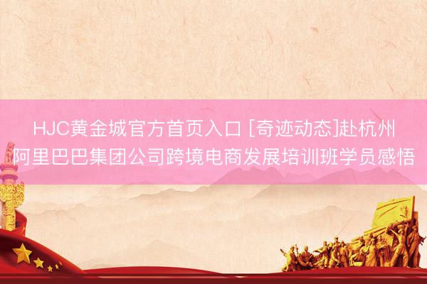 HJC黄金城官方首页入口 [奇迹动态]赴杭州阿里巴巴集团公司跨境电商发展培训班学员感悟
