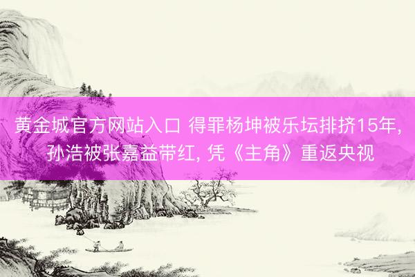 黄金城官方网站入口 得罪杨坤被乐坛排挤15年， 孙浩被张嘉益带红， 凭《主角》重返央视
