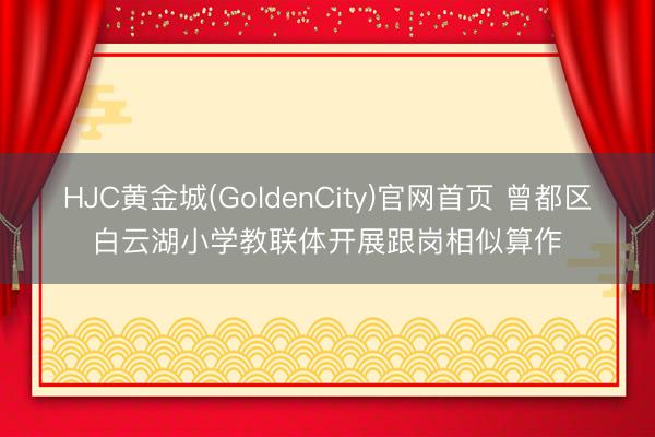 HJC黄金城(GoldenCity)官网首页 曾都区白云湖小学教联体开展跟岗相似算作