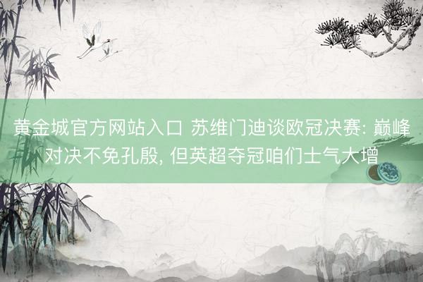 黄金城官方网站入口 苏维门迪谈欧冠决赛: 巅峰对决不免孔殷， 但英超夺冠咱们士气大增