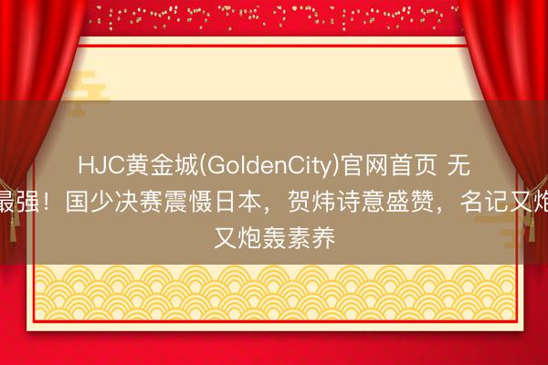 HJC黄金城(GoldenCity)官网首页 无愧史上最强！国少决赛震慑日本，贺炜诗意盛赞，名记又炮轰素养