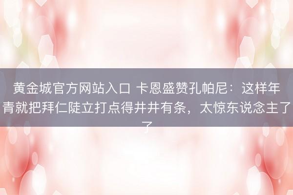 黄金城官方网站入口 卡恩盛赞孔帕尼：这样年青就把拜仁陡立打点得井井有条，太惊东说念主