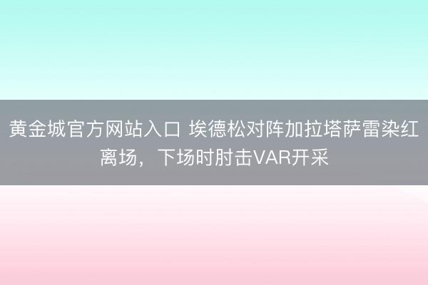 黄金城官方网站入口 埃德松对阵加拉塔萨雷染红离场,下场时肘击VAR开采