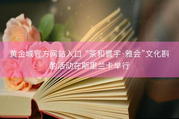 黄金城官方网站入口 “茶和寰宇·雅会”文化斟酌活动在斯里兰卡举行
