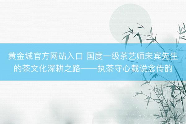 黄金城官方网站入口 国度一级茶艺师宋宾先生的茶文化深耕之路——执茶守心载说念传韵