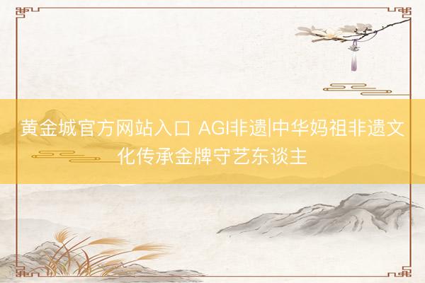 黄金城官方网站入口 AGI非遗|中华妈祖非遗文化传承金牌守艺东谈主