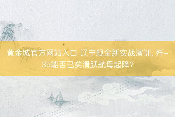 黄金城官方网站入口 辽宁舰全新实战演训, 歼-35能否已矣滑跃航母起降?