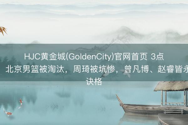 HJC黄金城(GoldenCity)官网首页 3点原因！北京男篮被淘汰，周琦被坑惨，曾凡博、赵睿皆永诀格