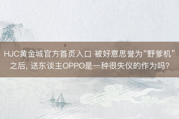 HJC黄金城官方首页入口 被好意思誉为“野爹机”之后, 送东谈主OPPO是一种很失仪的作为吗?