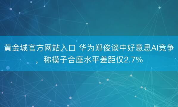 黄金城官方网站入口 华为郑俊谈中好意思AI竞争，称模子合座水平差距仅2.7%