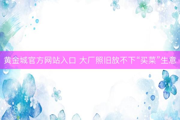 黄金城官方网站入口 大厂照旧放不下“买菜”生意