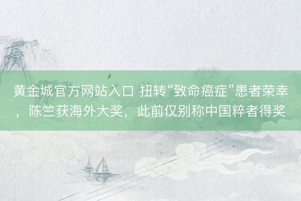 黄金城官方网站入口 扭转“致命癌症”患者荣幸，陈竺获海外大奖，此前仅别称中国粹者得奖