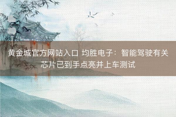 黄金城官方网站入口 均胜电子：智能驾驶有关芯片已到手点亮并上车测试