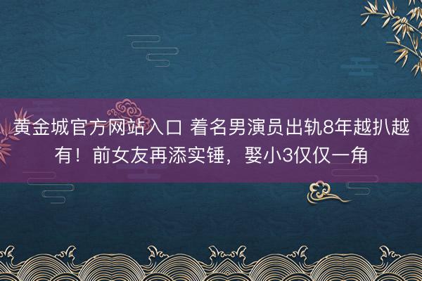 黄金城官方网站入口 着名男演员出轨8年越扒越有！前女友再添实锤，娶小3仅仅一角