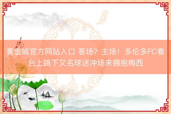黄金城官方网站入口 客场？主场！多伦多FC看台上跳下又名球迷冲场来拥抱梅西