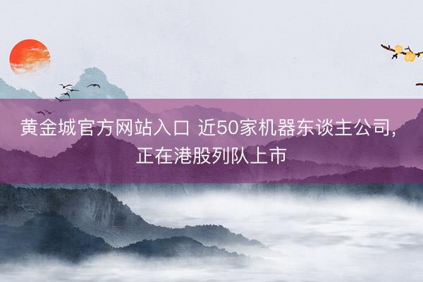 黄金城官方网站入口 近50家机器东谈主公司， 正在港股列队上市