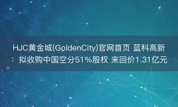 HJC黄金城(GoldenCity)官网首页 蓝科高新：拟收购中国空分51%股权 来回价1.31亿元