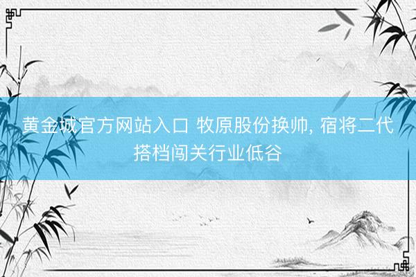 黄金城官方网站入口 牧原股份换帅， 宿将二代搭档闯关行业低谷