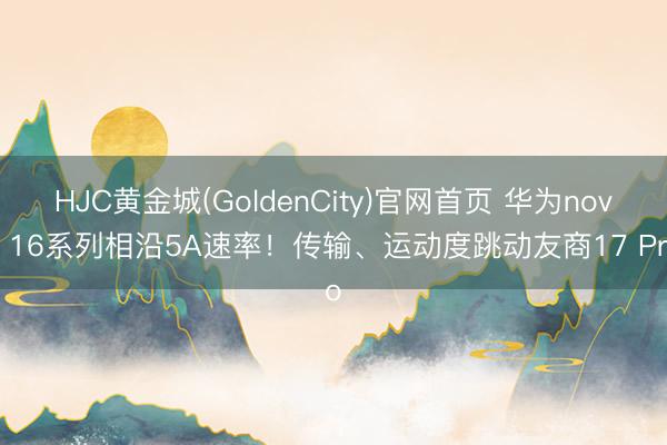HJC黄金城(GoldenCity)官网首页 华为nova 16系列相沿5A速率！传输、运动度跳动友商17 Pro
