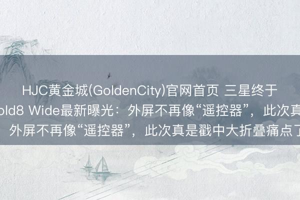 HJC黄金城(GoldenCity)官网首页 三星终于想通了?Galaxy Z Fold8 Wide最新曝光:外屏不再像“遥控器”,此次真是戳中大折叠痛点了