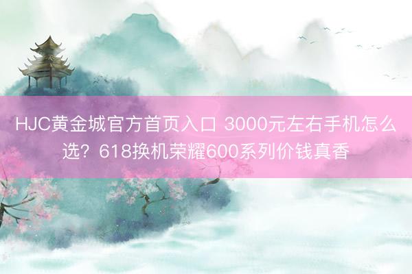 HJC黄金城官方首页入口 3000元左右手机怎么选?618换机荣耀600系列价钱真香
