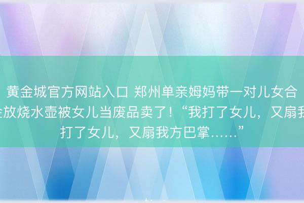黄金城官方网站入口 郑州单亲姆妈带一对儿女合租,60克黄金放烧水壶被女儿当废品卖了!“我打了女儿,又扇我方巴掌……”