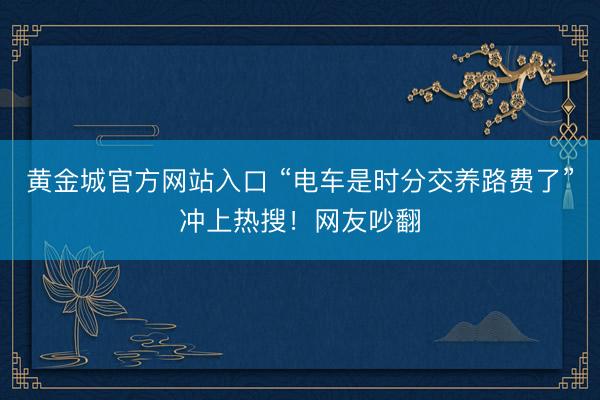 黄金城官方网站入口 “电车是时分交养路费了”冲上热搜！网友吵翻