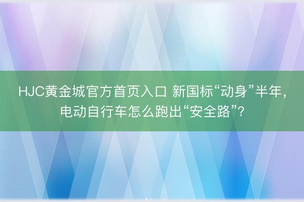 HJC黄金城官方首页入口 新国标“动身”半年，电动自行车怎么跑出“安全路”？