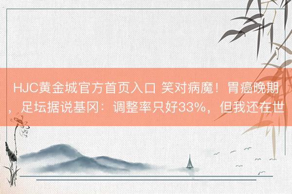 HJC黄金城官方首页入口 笑对病魔!胃癌晚期,足坛据说基冈:调整率只好33%,但我还在世