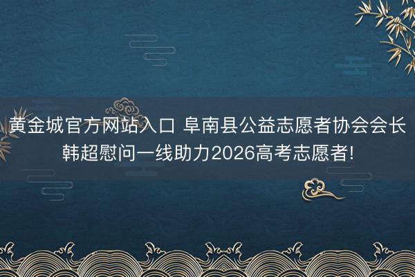 黄金城官方网站入口 阜南县公益志愿者协会会长韩超慰问一线助力2026高考志愿者!