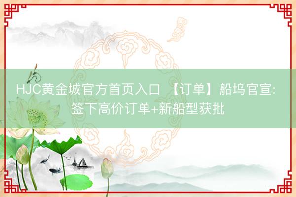 HJC黄金城官方首页入口 【订单】船坞官宣: 签下高价订单+新船型获批