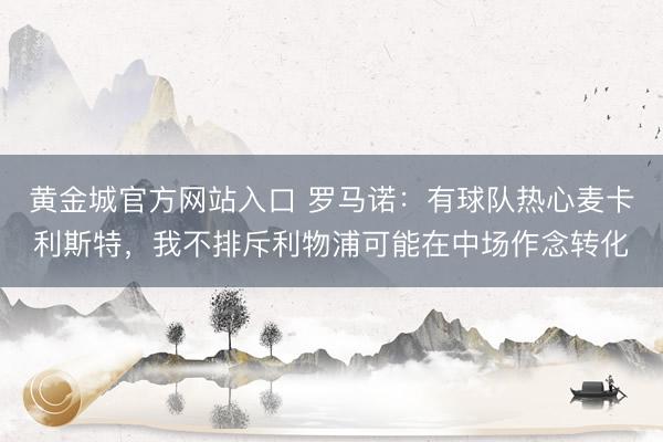 黄金城官方网站入口 罗马诺：有球队热心麦卡利斯特，我不排斥利物浦可能在中场作念转化