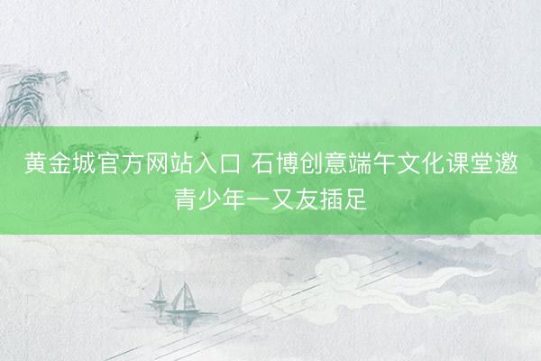 黄金城官方网站入口 石博创意端午文化课堂邀青少年一又友插足