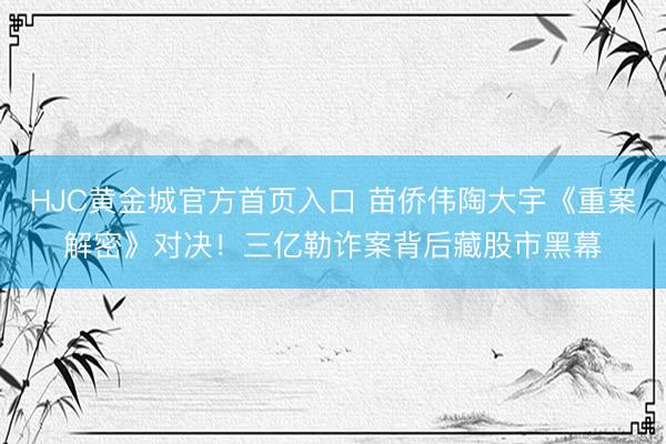 HJC黄金城官方首页入口 苗侨伟陶大宇《重案解密》对决！三亿勒诈案背后藏股市黑幕