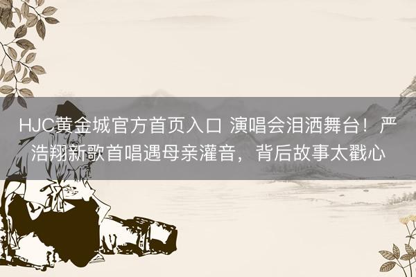 HJC黄金城官方首页入口 演唱会泪洒舞台！严浩翔新歌首唱遇母亲灌音，背后故事太戳心