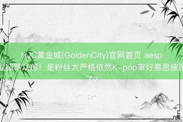 HJC黄金城(GoldenCity)官网首页 aespa新歌被骂从邡！是粉丝太严格依然K-pop审好意思疲困了？