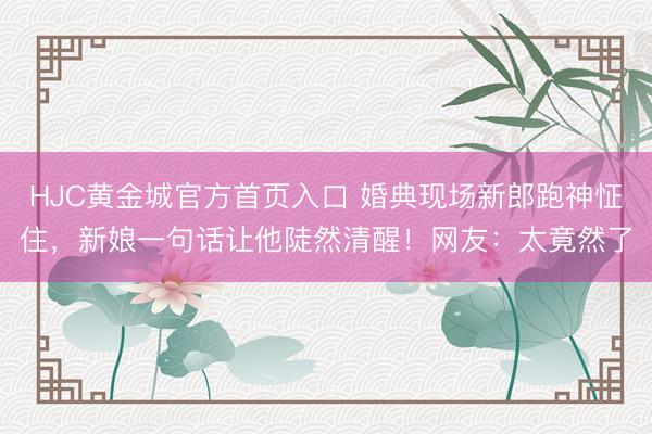 HJC黄金城官方首页入口 婚典现场新郎跑神怔住，新娘一句话让他陡然清醒！网友：太竟然了