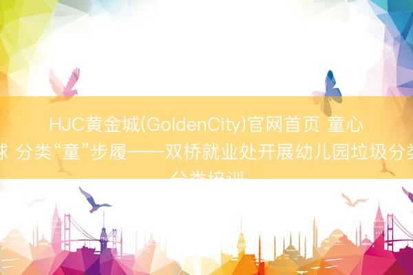 HJC黄金城(GoldenCity)官网首页 童心护地球 分类“童”步履——双桥就业处开展幼儿园垃圾分类培训