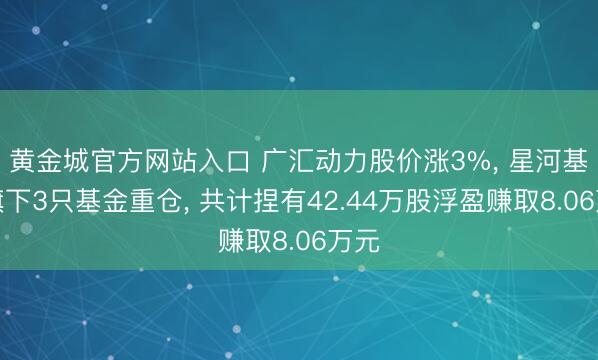 黄金城官方网站入口 广汇动力股价涨3%， 星河基金旗下3只基金重仓， 共计捏有42.44万股浮盈赚取8.06万元
