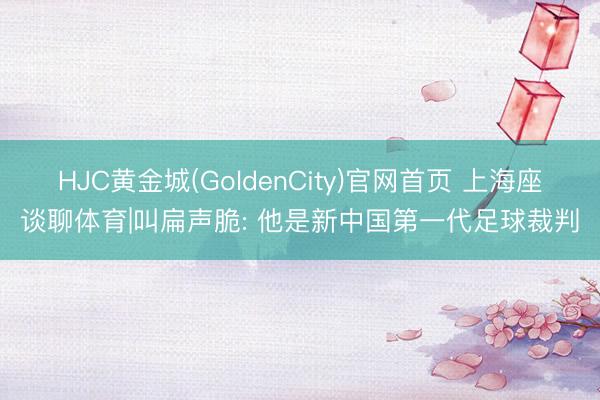 HJC黄金城(GoldenCity)官网首页 上海座谈聊体育|叫扁声脆: 他是新中国第一代足球裁判