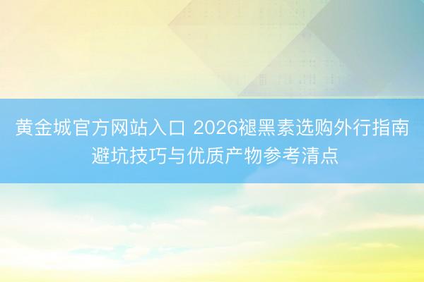 黄金城官方网站入口 2026褪黑素选购外行指南 避坑技巧与优质产物参考清点