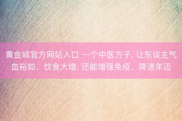 黄金城官方网站入口 一个中医方子， 让东谈主气血裕如、饮食大增， 还能增强免疫、降速年迈