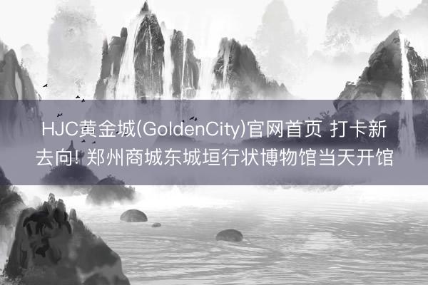 HJC黄金城(GoldenCity)官网首页 打卡新去向! 郑州商城东城垣行状博物馆当天开馆