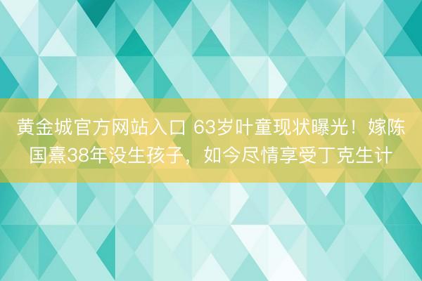 黄金城官方网站入口 63岁叶童现状曝光！嫁陈国熹38年没生孩子，如今尽情享受丁克生计